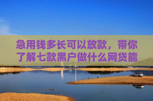 急用钱多长可以放款，带你了解七款黑户做什么网贷能下款的