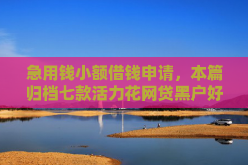 急用钱小额借钱申请，本篇归档七款活力花网贷黑户好下款吗