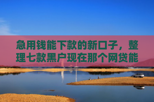 急用钱能下款的新口子，整理七款黑户现在那个网贷能下款