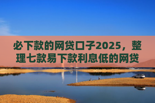 必下款的网贷口子2025，整理七款易下款利息低的网贷口子