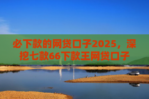 必下款的网贷口子2025，深挖七款66下款王网贷口子