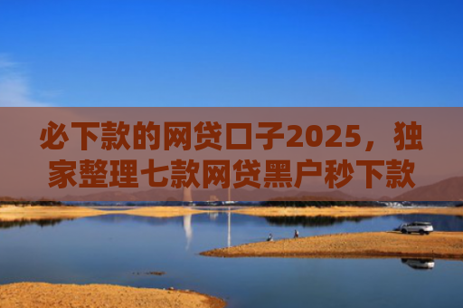 必下款的网贷口子2025，独家整理七款网贷黑户秒下款的口子6