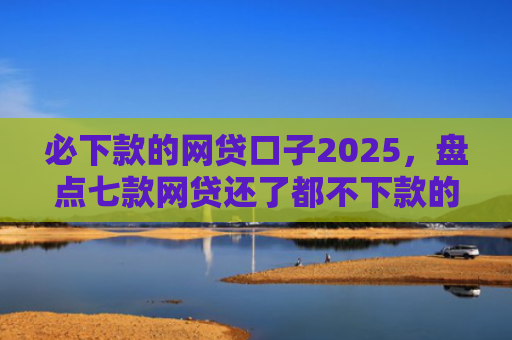 必下款的网贷口子2025，盘点七款网贷还了都不下款的口子