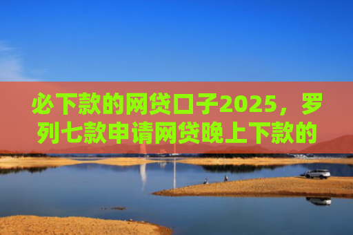 必下款的网贷口子2025，罗列七款申请网贷晚上下款的口子