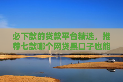 必下款的贷款平台精选，推荐七款哪个网贷黑口子也能下款