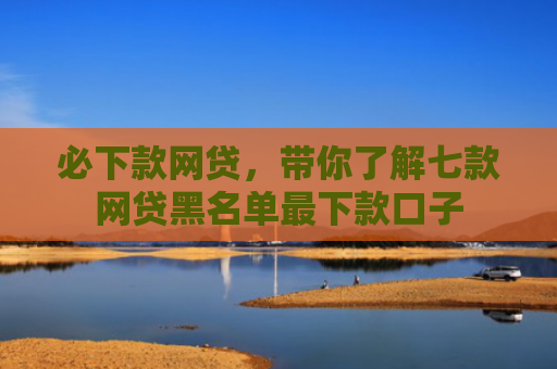 必下款网贷，带你了解七款网贷黑名单最下款口子