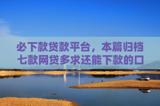 必下款贷款平台，本篇归档七款网贷多求还能下款的口子
