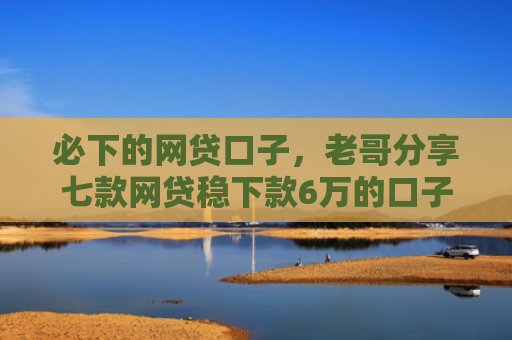 必下的网贷口子，老哥分享七款网贷稳下款6万的口子