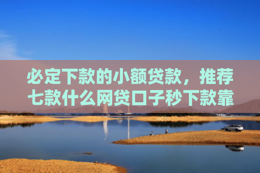 必定下款的小额贷款，推荐七款什么网贷口子秒下款靠谱