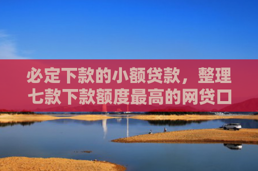 必定下款的小额贷款，整理七款下款额度最高的网贷口子