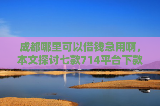 成都哪里可以借钱急用啊，本文探讨七款714平台下款口子