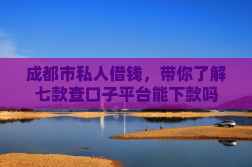 成都市私人借钱，带你了解七款查口子平台能下款吗
