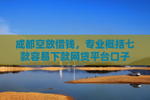 成都空放借钱，专业概括七款容易下款网贷平台口子