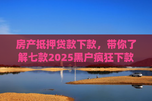 房产抵押贷款下款，带你了解七款2025黑户疯狂下款app口子