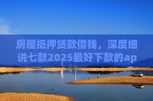 房屋抵押贷款借钱，深度细说七款2025最好下款的app口子