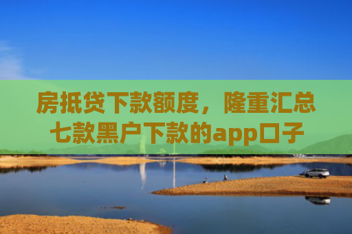 房抵贷下款额度，隆重汇总七款黑户下款的app口子
