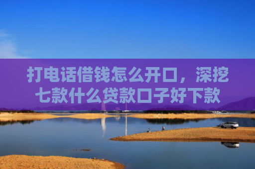 打电话借钱怎么开口，深挖七款什么贷款口子好下款