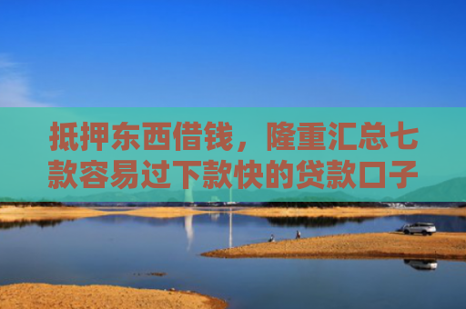 抵押东西借钱，隆重汇总七款容易过下款快的贷款口子