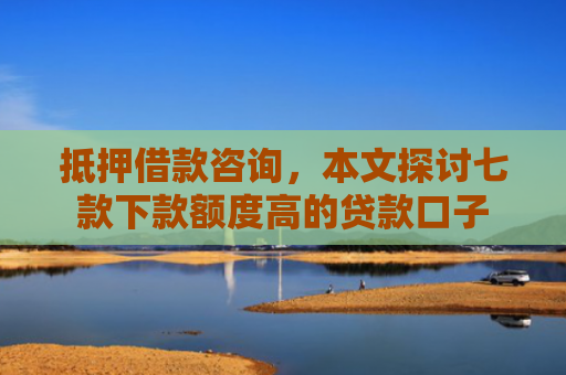 抵押借款咨询，本文探讨七款下款额度高的贷款口子