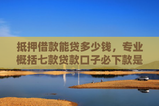 抵押借款能贷多少钱，专业概括七款贷款口子必下款是真的吗