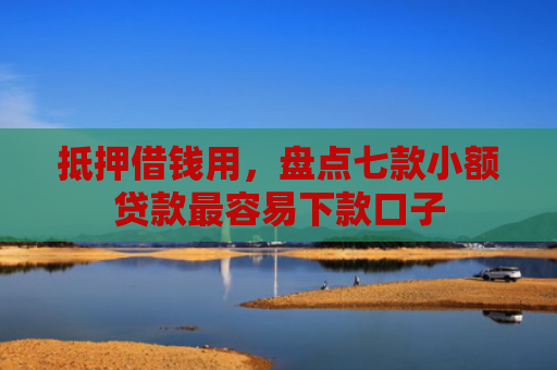 抵押借钱用，盘点七款小额贷款最容易下款口子