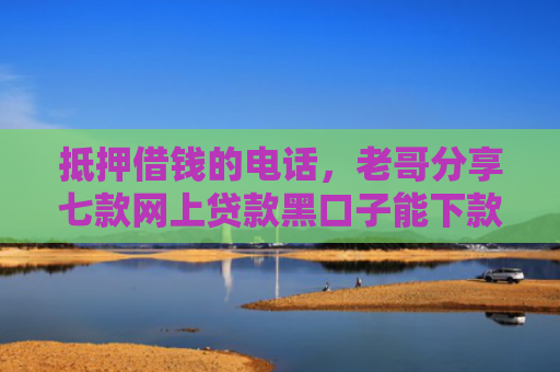 抵押借钱的电话，老哥分享七款网上贷款黑口子能下款吗