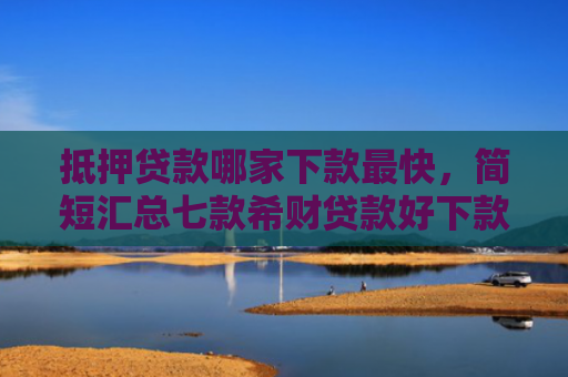 抵押贷款哪家下款最快，简短汇总七款希财贷款好下款的口子