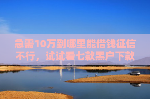 急需10万到哪里能借钱征信不行，试试看七款黑户下款的网贷老口子
