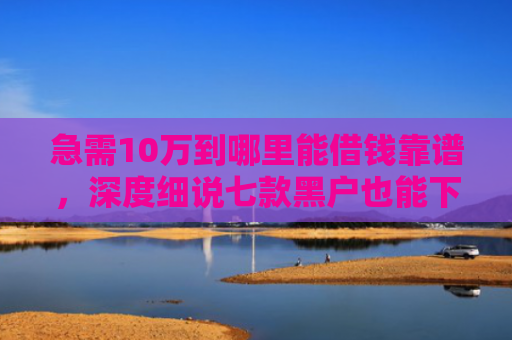 急需10万到哪里能借钱靠谱，深度细说七款黑户也能下款的网贷分期