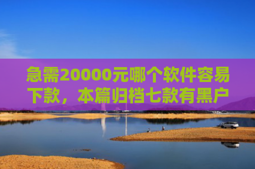 急需20000元哪个软件容易下款，本篇归档七款有黑户能下款的网贷没