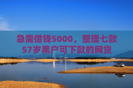 急需借钱5000，整理七款57岁黑户可下款的网贷