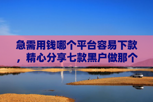 急需用钱哪个平台容易下款，精心分享七款黑户做那个网贷可以下款