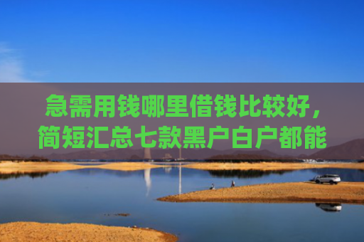急需用钱哪里借钱比较好，简短汇总七款黑户白户都能下款网贷app