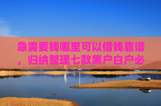 急需要钱哪里可以借钱靠谱，归纳整理七款黑户白户必下款的网贷