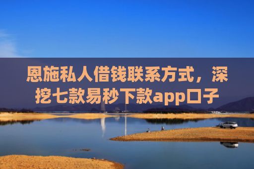 恩施私人借钱联系方式，深挖七款易秒下款app口子