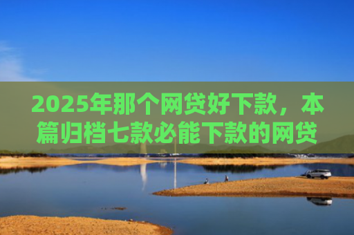 2025年那个网贷好下款，本篇归档七款必能下款的网贷口子