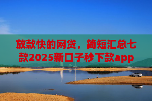 放款快的网贷，简短汇总七款2025新口子秒下款app