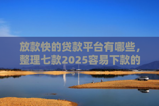 放款快的贷款平台有哪些，整理七款2025容易下款的APP口子