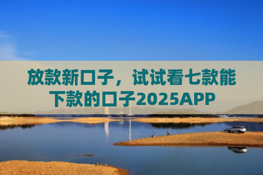 放款新口子，试试看七款能下款的口子2025APP