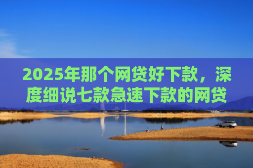 2025年那个网贷好下款，深度细说七款急速下款的网贷口子