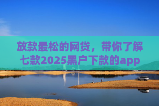 放款最松的网贷，带你了解七款2025黑户下款的app口子