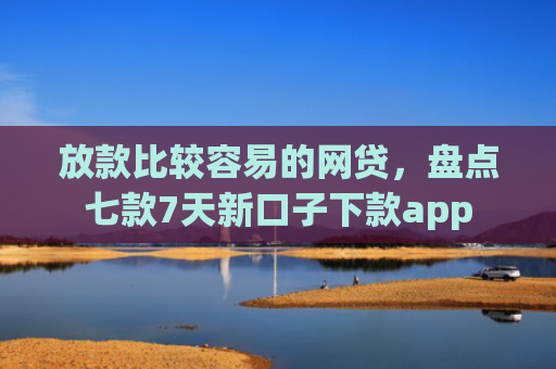 放款比较容易的网贷，盘点七款7天新口子下款app