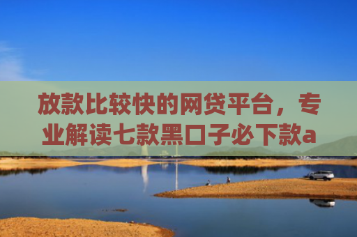 放款比较快的网贷平台，专业解读七款黑口子必下款app大全