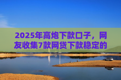 2025年高炮下款口子，网友收集7款网贷下款稳定的口子