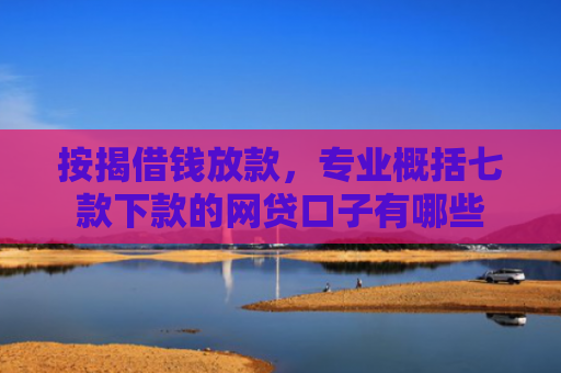 按揭借钱放款，专业概括七款下款的网贷口子有哪些