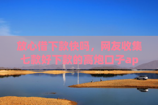 放心借下款快吗，网友收集七款好下款的高炮口子app