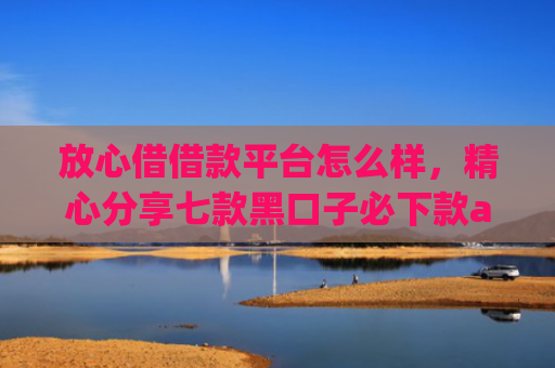 放心借借款平台怎么样，精心分享七款黑口子必下款app苹果下载