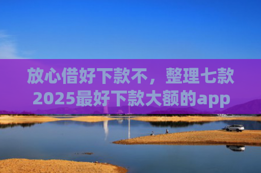 放心借好下款不，整理七款2025最好下款大额的app口子