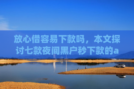 放心借容易下款吗，本文探讨七款夜间黑户秒下款的app口子