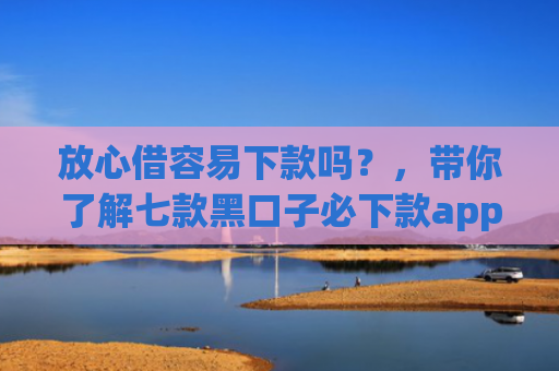 放心借容易下款吗？，带你了解七款黑口子必下款app2025